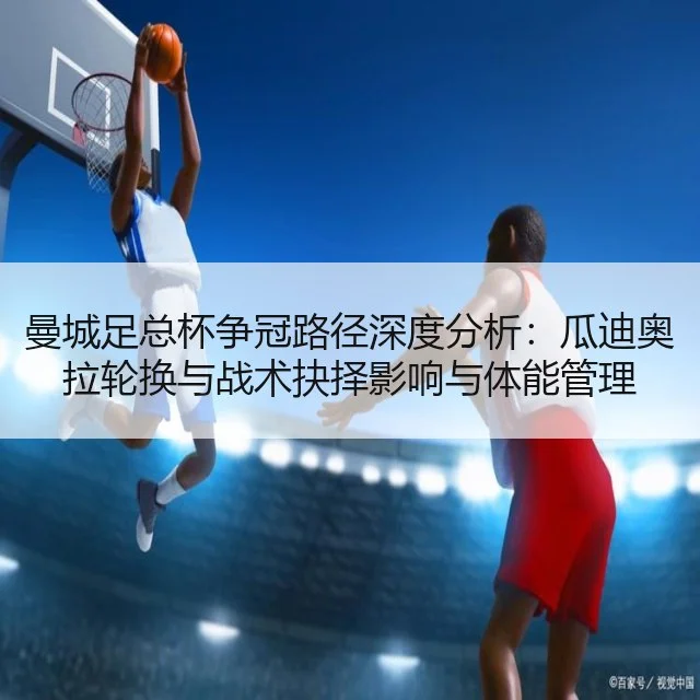 曼城足总杯争冠路径深度分析：瓜迪奥拉轮换与战术抉择影响与体能管理
